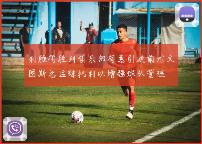 利雅得胜利俱乐部有意引进前尤文图斯总监琼托利以增强球队管理