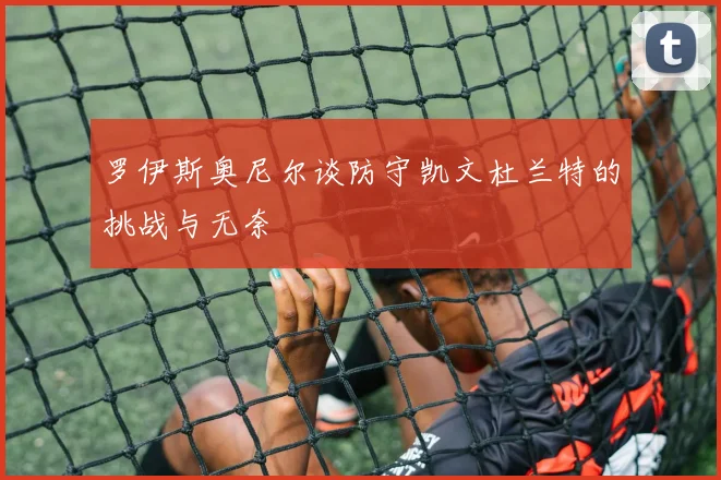 罗伊斯奥尼尔谈防守凯文杜兰特的挑战与无奈