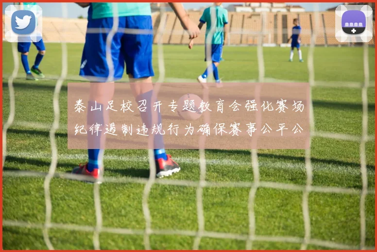 泰山足校召开专题教育会强化赛场纪律遏制违规行为确保赛事公平公正