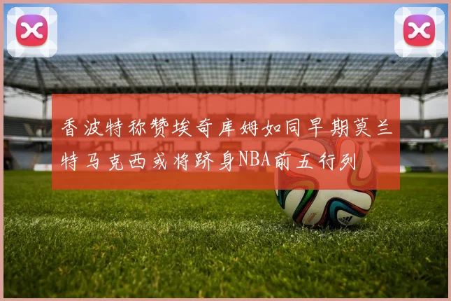 香波特称赞埃奇库姆如同早期莫兰特马克西或将跻身NBA前五行列