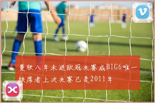 曼联八年未进欧冠决赛成BIG6唯一缺席者上次决赛已是2011年