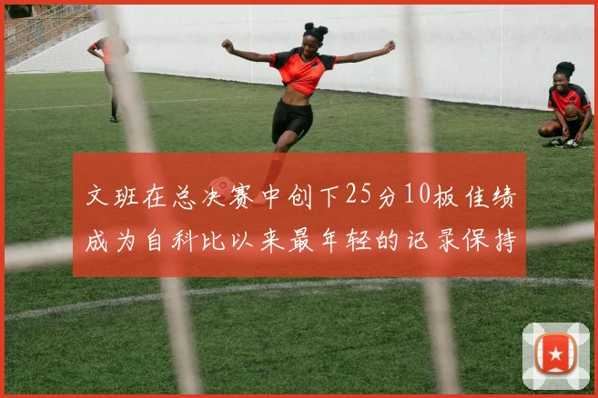 文班在总决赛中创下25分10板佳绩成为自科比以来最年轻的记录保持者