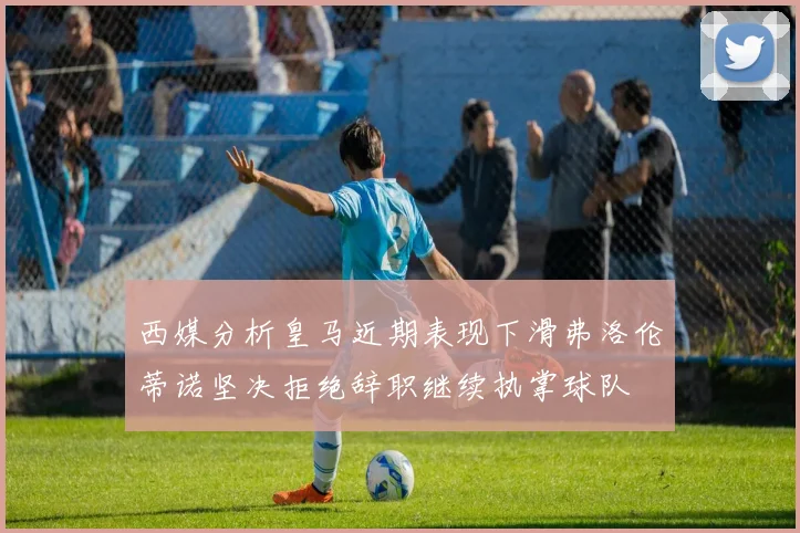 西媒分析皇马近期表现下滑弗洛伦蒂诺坚决拒绝辞职继续执掌球队