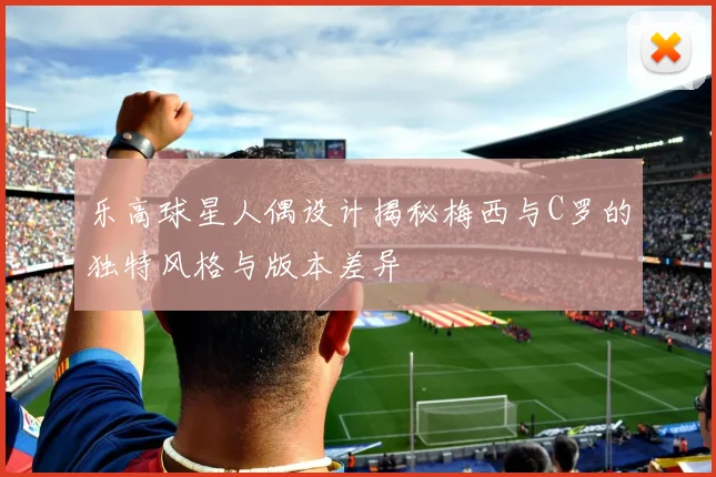 乐高球星人偶设计揭秘梅西与C罗的独特风格与版本差异