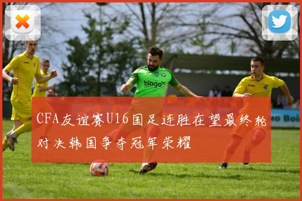 CFA友谊赛U16国足连胜在望最终轮对决韩国争夺冠军荣耀