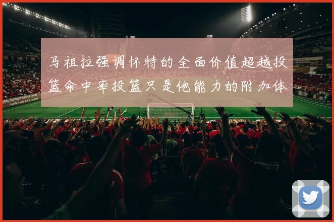 马祖拉强调怀特的全面价值超越投篮命中率投篮只是他能力的附加体现