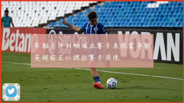 希勒点评利物浦本赛季表现需争取英超前五以挽救赛季困境