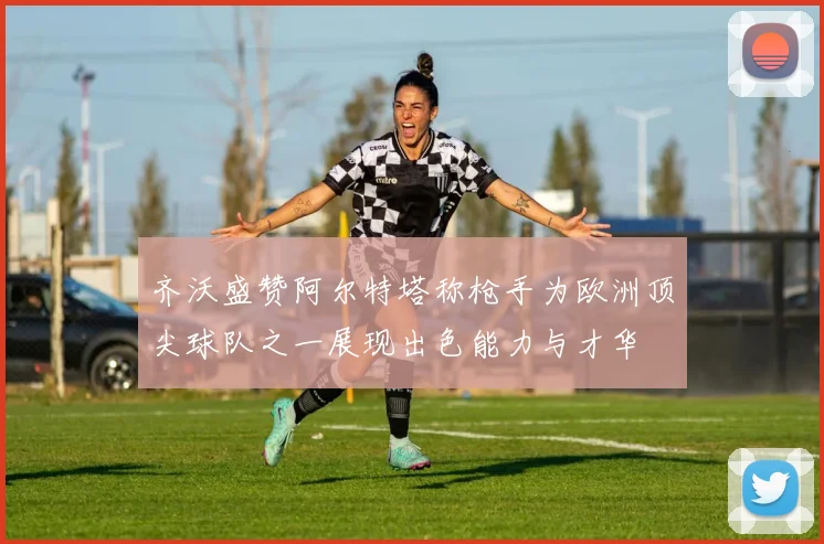 齐沃盛赞阿尔特塔称枪手为欧洲顶尖球队之一展现出色能力与才华