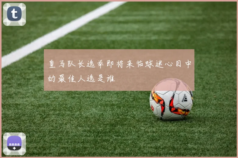 皇马队长选举即将来临球迷心目中的最佳人选是谁