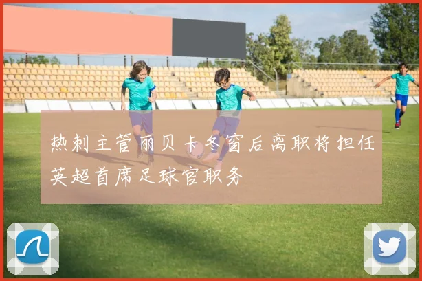 热刺主管丽贝卡冬窗后离职将担任英超首席足球官职务
